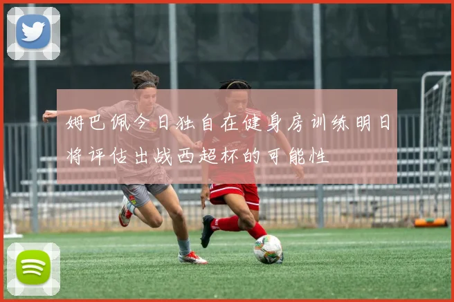 姆巴佩今日独自在健身房训练明日将评估出战西超杯的可能性