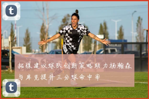 拓媒建议球队创新策略助力杨瀚森与库克提升三分球命中率