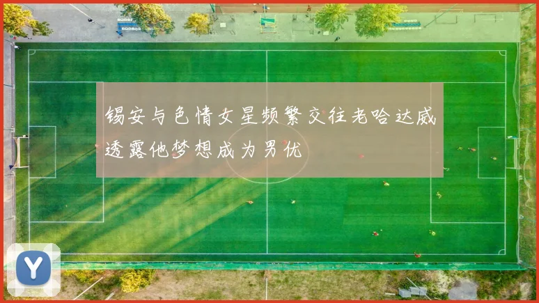锡安与色情女星频繁交往老哈达威透露他梦想成为男优