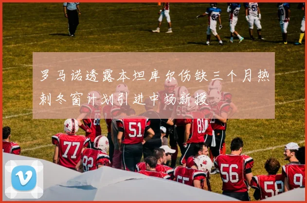 罗马诺透露本坦库尔伤缺三个月热刺冬窗计划引进中场新援
