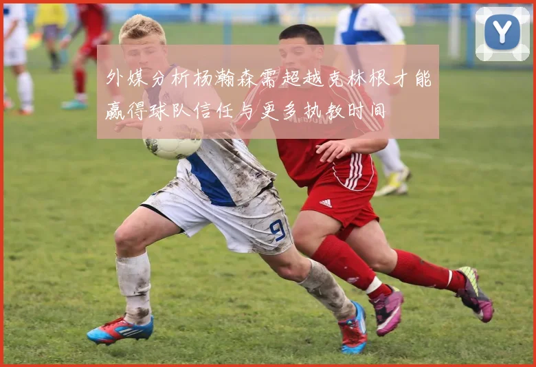 外媒分析杨瀚森需超越克林根才能赢得球队信任与更多执教时间