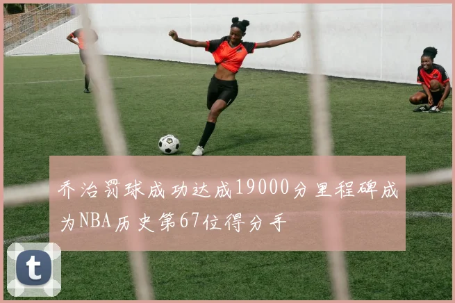 乔治罚球成功达成19000分里程碑成为NBA历史第67位得分手