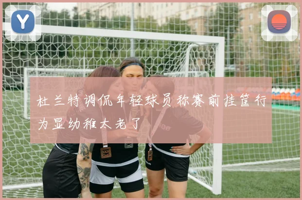 杜兰特调侃年轻球员称赛前挂筐行为显幼稚太老了